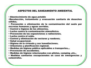 ASPECTOS DEL SANEAMIENTO AMBIENTAL

• Abastecimiento de agua potable
•Recolección, tratamiento y evacuación sanitaria de desechos
sólidos.
• Prevención o eliminación de la contaminación del suelo por
excretas humanas y aguas servidas.
• Control e higiene de los alimentos.
• Lucha contra la contaminación atmosférica.
• Prevención de las exposiciones a radiaciones.
• Lucha contra el ruido.
• Control y eliminación de vectores y roedores.
• Salud ocupacional.
• Higiene de la vivienda y sus inmediaciones.
• Urbanismo y planificación regional.
• Medidas de higiene pública aplicables a transportes...
• Prevención de accidentes.
• Medidas de higiene relacionados con piletas, camping ,etc..
• Medidas sanitarias excepcionales en caso de emergencias y
catástrofes.
 