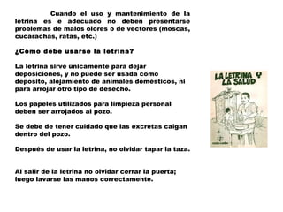 Cuando el uso y mantenimiento de la
letrina es e adecuado no deben presentarse
problemas de malos olores o de vectores (moscas,
cucarachas, ratas, etc.)
 
¿Cómo debe usarse la letrina?
 
La letrina sirve únicamente para dejar
deposiciones, y no puede ser usada como
deposito, alojamiento de animales domésticos, ni
para arrojar otro tipo de desecho.
 
Los papeles utilizados para limpieza personal
deben ser arrojados al pozo.
 
Se debe de tener cuidado que las excretas caigan
dentro del pozo.

Después de usar la letrina, no olvidar tapar la taza.


Al salir de la letrina no olvidar cerrar la puerta;
luego lavarse las manos correctamente.
 