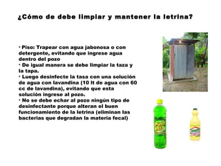 ¿Cómo de debe limpiar y mantener la letrina?



• Piso: Trapear con agua jabonosa o con
detergente, evitando que ingrese agua
dentro del pozo
• De igual manera se debe limpiar la taza y
la tapa.
• Luego desinfecte la tasa con una solución
de agua con lavandina (10 lt de agua con 60
cc de lavandina), evitando que esta
solución ingrese al pozo.
• No se debe echar al pozo ningún tipo de
desinfectante porque alteran el buen
funcionamiento de la letrina (eliminan las
bacterias que degradan la materia fecal) 
 