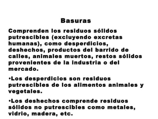 Basuras
Comprenden los residuos sólidos
putrescibles (excluyendo excretas
humanas), como desperdicios,
deshechos, productos del barrido de
calles, animales muertos, restos sólidos
provenientes de la industria o del
mercado.
•Los desperdicios son residuos
putrescibles de los alimentos animales y
vegetales.
•Los deshechos comprende residuos
sólidos no putrescibles como metales,
vidrio, madera, etc.
 