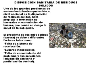 DISPOSICIÓN SANITARIA DE RESIDUOS
                          SÓLIDOS
Uno de los grandes problemas de
saneamiento básico que existe a
nivel nacional es la disposición
de residuos sólidos. Esto
propicia la formación de
basurales o acumulación de
basura, que ponen en riesgo la
salud de la población.
 
El problema de residuos sólidos
(basura) se debe a diferentes
factores tales como:
*Falta de sistema de
recolección.
*Lugares inaccesibles.
*Falta de conocimiento del
problema y sus soluciones
(educación sanitaria y
participación vecinal).
 