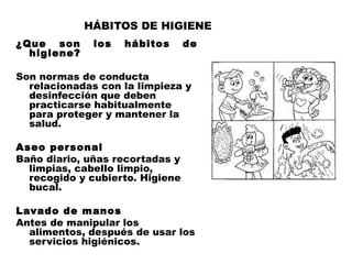 HÁBITOS DE HIGIENE
¿Que son los hábitos de
  higiene?
 
Son normas de conducta
  relacionadas con la limpieza y
  desinfección que deben
  practicarse habitualmente
  para proteger y mantener la
  salud.
 
Aseo per sonal
Baño diario, uñas recortadas y
  limpias, cabello limpio,
  recogido y cubierto. Higiene
  bucal.
 
Lavado de manos
Antes de manipular los
  alimentos, después de usar los
  servicios higiénicos.
 