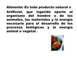 Alimento: Es todo producto natural o
Artificial, que ingerido aporta al
organismo del hombre o de los
animales, los materiales y la energía
necesaria para el desarrollo de los
procesos biológicos y la energía
animal o vegetal .
 