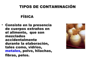 TIPOS DE CONTAMINACIÓN

          FÍSICA

• Consiste en la presencia
  de cuerpos extraños en
  el alimento, que son
  mezclados
  accidentalmente
  durante la elaboración,
  tales como, vidrios,
  metales, polvo, hilachas,
  fibras, pelos.
 