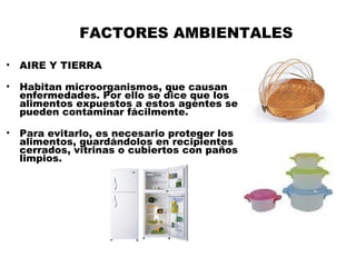 FACTORES AMBIENTALES

•   AIRE Y TIERRA

•   Habitan microorganismos, que causan
    enfermedades. Por ello se dice que los
    alimentos expuestos a estos agentes se
    pueden contaminar fácilmente.

•   Para evitarlo, es necesario proteger los
    alimentos, guardándolos en recipientes
    cerrados, vitrinas o cubiertos con paños
    limpios.
 