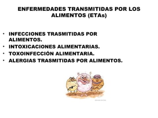 ENFERMEDADES TRANSMITIDAS POR LOS
            ALIMENTOS (ETAs)


• INFECCIONES TRASMITIDAS POR
  ALIMENTOS.
• INTOXICACIONES ALIMENTARIAS.
• TOXOINFECCIÓN ALIMENTARIA.
• ALERGIAS TRASMITIDAS POR ALIMENTOS.
 