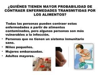 ¿QUIÉNES TIENEN MAYOR PROBABILIDAD DE
    CONTRAER ENFERMEDADES TRANSMITIDAS POR
                 LOS ALIMENTOS?

    Todas las personas pueden contraer estas
    enfermedades a partir de alimentos
    contaminados, pero algunas personas son más
    vulnerables a la infección.
•   Personas que no tienen un sistema inmunitario
    sano.
•   Niños pequeños.
•   Mujeres embarazadas.
•   Adultos mayores.
 