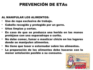 PREVENCIÓN DE ETAs


AL MANIPULAR LOS ALIMENTOS:
• Uso de ropa exclusiva de trabajo.
• Cabello recogido y protegido por un gorro.
• Uñas limpias y cortas.
• En caso de que se produzca una herida en las manos
  protéjase con una esparadrapo o curita.
• No debe comer, fumar o masticar chicle en los lugares
  donde se manipulen alimentos.
• No tiene que toser o estornudar sobre los alimentos.
• La preparación de los alimentos debe hacerse con la
  menor antelación posible a su consumo.
 