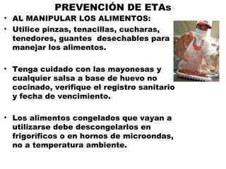 PREVENCIÓN DE ETAs
• AL MANIPULAR LOS ALIMENTOS:
• Utilice pinzas, tenacillas, cucharas,
  tenedores, guantes desechables para
  manejar los alimentos.

• Tenga cuidado con las mayonesas y
  cualquier salsa a base de huevo no
  cocinado, verifique el registro sanitario
  y fecha de vencimiento.

• Los alimentos congelados que vayan a
  utilizarse debe descongelarlos en
  frigoríficos o en hornos de microondas,
  no a temperatura ambiente.
 