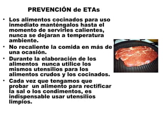 PREVENCIÓN de ETAs
• Los alimentos cocinados para uso
  inmediato manténgalos hasta el
  momento de servirles calientes,
  nunca se dejaran a temperatura
  ambiente.
• No recaliente la comida en más de
  una ocasión.
• Durante la elaboración de los
  alimentos nunca utilice los
  mismos utensilios para los
  alimentos crudos y los cocinados.
• Cada vez que tengamos que
  probar un alimento para rectificar
  la sal o los condimentos, es
  indispensable usar utensilios
  limpios.
 