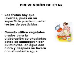 PREVENCIÓN DE ETAs

• Las frutas hay que
  lavarlas, pues en su
  superficie pueden quedar
  restos de pesticidas.

• Cuando utilice vegetales
  crudos para la
  elaboración de ensaladas
  estos se sumergirán por
  30 minutos en agua con
  cloro y después se lavará
  con abundante agua.
 