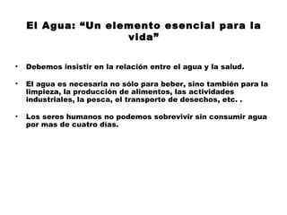 El Agua: “Un elemento esencial para la
                    vida”

•   Debemos insistir en la relación entre el agua y la salud.

•   El agua es necesaria no sólo para beber, sino también para la
    limpieza, la producción de alimentos, las actividades
    industriales, la pesca, el transporte de desechos, etc. .

•   Los seres humanos no podemos sobrevivir sin consumir agua
    por mas de cuatro días.
 