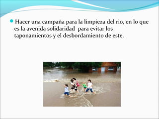 Hacer una campaña para la limpieza del rio, en lo que
es la avenida solidaridad para evitar los
taponamientos y el desbordamiento de este.
 