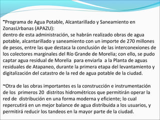 ~Programa de Agua Potable, Alcantarillado y Saneamiento en
ZonasUrbanas (APAZU):
dentro de esta administración, se habrán realizado obras de agua
potable, alcantarillado y saneamiento con un importe de 270 millones
de pesos, entre las que destaca la conclusión de las interconexiones de
los colectores marginales del Río Grande de Morelia; con ello, se pudo
captar agua residual de Morelia para enviarla a la Planta de aguas
residuales de Atapaneo, durante la primera etapa del levantamiento y
digitalización del catastro de la red de agua potable de la ciudad.
~Otra de las obras importantes es la construcción e instrumentación
de los primeros 20 distritos hidrométricos que permitirán operar la
red de distribución en una forma moderna y eficiente; lo cual
repercutirá en un mejor balance de agua distribuida a los usuarios, y
permitirá reducir los tandeos en la mayor parte de la ciudad.
 