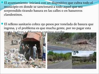 El ayuntamiento iniciará con un dispositivo que cubra todo el
municipio en donde se sancionará a todo aquel que sea
sorprendido tirando basura en las calles o en basureros
clandestinos.
El relleno sanitario cobra 150 pesos por tonelada de basura que
ingresa, y el problema es que mucha gente, por no pagar esta
cuota, la tiran a diferentes caminos rurales.
 