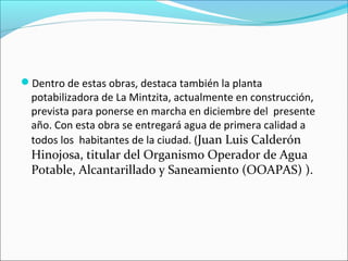 Dentro de estas obras, destaca también la planta
potabilizadora de La Mintzita, actualmente en construcción,
prevista para ponerse en marcha en diciembre del presente
año. Con esta obra se entregará agua de primera calidad a
todos los habitantes de la ciudad. (Juan Luis Calderón
Hinojosa, titular del Organismo Operador de Agua
Potable, Alcantarillado y Saneamiento (OOAPAS) ).
 