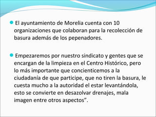 El ayuntamiento de Morelia cuenta con 10
organizaciones que colaboran para la recolección de
basura además de los pepenadores.
Empezaremos por nuestro sindicato y gentes que se
encargan de la limpieza en el Centro Histórico, pero
lo más importante que concienticemos a la
ciudadanía de que participe, que no tiren la basura, le
cuesta mucho a la autoridad el estar levantándola,
esto se convierte en desazolvar drenajes, mala
imagen entre otros aspectos”.
 