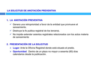 LA SOLICITUD DE ANOTACIÓN PREVENTIVA
1. LA ANOTACIÓN PREVENTIVA
 Genera una retroprioridad a favor de la entidad que promueve el
saneamiento.
 Destruye la fe publica registral de los terceros.
 No impide extender asientos registrales relacionados con los actos materia
de saneamiento
2. PRESENTACIÓN DE LA SOLICITUD
 Lugar: Ante la Oficina Registral donde está situado el predio.
 Oportunidad: Dentro de un plazo no mayor a sesenta (60) días
calendarios desde la publicación.
 