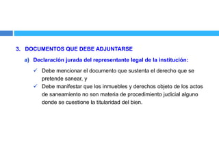 3. DOCUMENTOS QUE DEBE ADJUNTARSE
a) Declaración jurada del representante legal de la institución:
 Debe mencionar el documento que sustenta el derecho que se
pretende sanear, y
 Debe manifestar que los inmuebles y derechos objeto de los actos
de saneamiento no son materia de procedimiento judicial alguno
donde se cuestione la titularidad del bien.
 