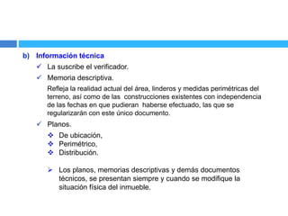 b) Información técnica
 La suscribe el verificador.
 Memoria descriptiva.
Refleja la realidad actual del área, linderos y medidas perimétricas del
terreno, así como de las construcciones existentes con independencia
de las fechas en que pudieran haberse efectuado, las que se
regularizarán con este único documento.
 Planos.
 De ubicación,
 Perimétrico,
 Distribución.
 Los planos, memorias descriptivas y demás documentos
técnicos, se presentan siempre y cuando se modifique la
situación física del inmueble.
 
