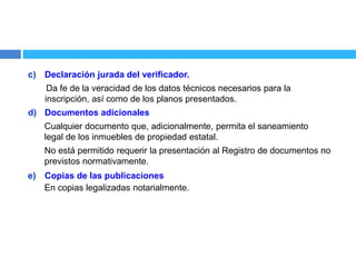 c) Declaración jurada del verificador.
Da fe de la veracidad de los datos técnicos necesarios para la
inscripción, así como de los planos presentados.
d) Documentos adicionales
Cualquier documento que, adicionalmente, permita el saneamiento
legal de los inmuebles de propiedad estatal.
No está permitido requerir la presentación al Registro de documentos no
previstos normativamente.
e) Copias de las publicaciones
En copias legalizadas notarialmente.
 