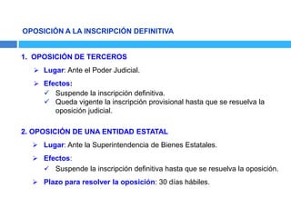 OPOSICIÓN A LA INSCRIPCIÓN DEFINITIVA
1. OPOSICIÓN DE TERCEROS
 Lugar: Ante el Poder Judicial.
 Efectos:
 Suspende la inscripción definitiva.
 Queda vigente la inscripción provisional hasta que se resuelva la
oposición judicial.
2. OPOSICIÓN DE UNA ENTIDAD ESTATAL
 Lugar: Ante la Superintendencia de Bienes Estatales.
 Efectos:
 Suspende la inscripción definitiva hasta que se resuelva la oposición.
 Plazo para resolver la oposición: 30 días hábiles.
 