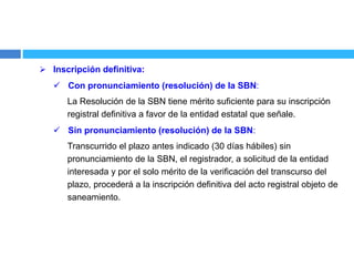  Inscripción definitiva:
 Con pronunciamiento (resolución) de la SBN:
La Resolución de la SBN tiene mérito suficiente para su inscripción
registral definitiva a favor de la entidad estatal que señale.
 Sin pronunciamiento (resolución) de la SBN:
Transcurrido el plazo antes indicado (30 días hábiles) sin
pronunciamiento de la SBN, el registrador, a solicitud de la entidad
interesada y por el solo mérito de la verificación del transcurso del
plazo, procederá a la inscripción definitiva del acto registral objeto de
saneamiento.
 