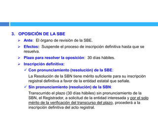 3. OPOSICIÓN DE LA SBE
 Ante: El órgano de revisión de la SBE.
 Efectos: Suspende el proceso de inscripción definitiva hasta que se
resuelva.
 Plazo para resolver la oposición: 30 días hábiles.
 Inscripción definitiva:
 Con pronunciamiento (resolución) de la SBE:
La Resolución de la SBN tiene mérito suficiente para su inscripción
registral definitiva a favor de la entidad estatal que señale.
 Sin pronunciamiento (resolución) de la SBN:
Transcurrido el plazo (30 días hábiles) sin pronunciamiento de la
SBN, el Registrador, a solicitud de la entidad interesada y por el solo
mérito de la verificación del transcurso del plazo, procederá a la
inscripción definitiva del acto registral.
 
