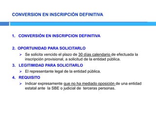 CONVERSION EN INSCRIPCIÓN DEFINITIVA
1. CONVERSIÓN EN INSCRIPCION DEFINITIVA
2. OPORTUNIDAD PARA SOLICITARLO
 Se solicita vencido el plazo de 30 días calendario de efectuada la
inscripción provisional, a solicitud de la entidad pública.
3. LEGITIMIDAD PARA SOLICITARLO
 El representante legal de la entidad pública.
4. REQUISITO
 Indicar expresamente que no ha mediado oposición de una entidad
estatal ante la SBE o judicial de terceras personas.
 