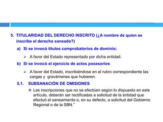 5. TITULARIDAD DEL DERECHO INSCRITO (¿A nombre de quien se
inscribe el derecho saneado?)
a) Si se invocó títulos comprobatorios de dominio:
 A favor del Estado representado por dicha entidad.
b) Si se invocó el ejercicio de actos posesorios
 A favor del Estado, inscribiéndose en el rubro correspondiente las
cargas y gravámenes que hubieren.
5.1. SUBSANACIÓN DE OMISIONES
 Las inscripciones que no se efectúen según lo dispuesto en este
artículo, deberán ser rectificadas a solicitud de la entidad que
efectuó el saneamiento o, en su defecto, a solicitud del Gobierno
Regional o de la SBN.”
 