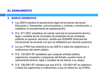 EL SANEAMIENTO
2. MARCO NORMATIVO
 Ley 26512 (declara el saneamiento legal de los bienes del sector
Educación y Transportes, comunicaciones y vivienda y construcción, y
establece un procedimiento de regularización).
 D.U. 071-2001 (establece de interés nacional el saneamiento técnico,
legal y contable de los inmuebles de propiedad de las entidades
públicas en general, asimismo, señala que SUNARP efectuará las
inscripciones de acuerdo a lo que se establezca por decreto supremo).
 La Ley 27493 hizo extensiva la Ley 26512 a todos los organismos e
instituciones del sector público.
 D.S. 130-2001-EF (establece que cualquier entidad pública,
organismos, proyectos y programas del Estado, pueden hacer el
saneamiento técnico, legal y contable de los bienes a su cargo).
 D.S. 136-2001-EF (declara que que el D.S. 130-2001-EF es extensivo
a todos los organismos e instituciones a que se refiere la Ley 27493).
 