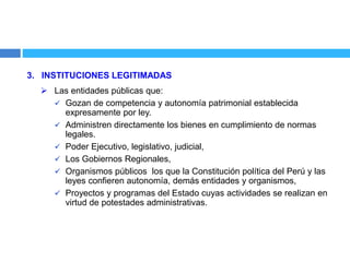 3. INSTITUCIONES LEGITIMADAS
 Las entidades públicas que:
 Gozan de competencia y autonomía patrimonial establecida
expresamente por ley.
 Administren directamente los bienes en cumplimiento de normas
legales.
 Poder Ejecutivo, legislativo, judicial,
 Los Gobiernos Regionales,
 Organismos públicos los que la Constitución política del Perú y las
leyes confieren autonomía, demás entidades y organismos,
 Proyectos y programas del Estado cuyas actividades se realizan en
virtud de potestades administrativas.
 