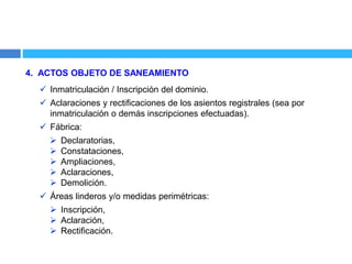 4. ACTOS OBJETO DE SANEAMIENTO
 Inmatriculación / Inscripción del dominio.
 Aclaraciones y rectificaciones de los asientos registrales (sea por
inmatriculación o demás inscripciones efectuadas).
 Fábrica:
 Declaratorias,
 Constataciones,
 Ampliaciones,
 Aclaraciones,
 Demolición.
 Áreas linderos y/o medidas perimétricas:
 Inscripción,
 Aclaración,
 Rectificación.
 