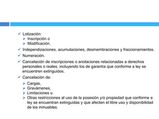  Lotización:
 Inscripción o
 Modificación.
 Independizaciones, acumulaciones, desmembraciones y fraccionamientos.
 Numeración.
 Cancelación de inscripciones o anotaciones relacionadas a derechos
personales o reales, incluyendo los de garantía que conforme a ley se
encuentren extinguidos.
 Cancelación de:
 Cargas,
 Gravámenes,
 Limitaciones u
 Otras restricciones al uso de la posesión y/o propiedad que conforme a
ley se encuentran extinguidas y que afecten el libre uso y disponibilidad
de los inmuebles.
 