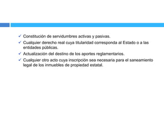  Constitución de servidumbres activas y pasivas.
 Cualquier derecho real cuya titularidad corresponda al Estado o a las
entidades públicas.
 Actualización del destino de los aportes reglamentarios.
 Cualquier otro acto cuya inscripción sea necesaria para el saneamiento
legal de los inmuebles de propiedad estatal.
 