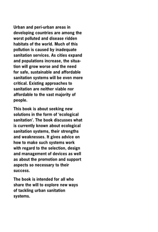 Urban and peri-urban areas in
developing countries are among the
worst polluted and disease ridden
habitats of the world. Much of this
pollution is caused by inadequate
sanitation services. As cities expand
and populations increase, the situa-
tion will grow worse and the need
for safe, sustainable and affordable
sanitation systems will be even more
critical. Existing approaches to
sanitation are neither viable nor
affordable to the vast majority of
people.

This book is about seeking new
solutions in the form of ‘ecological
sanitation’. The book discusses what
is currently known about ecological
sanitation systems, their strengths
and weaknesses. It gives advice on
how to make such systems work
with regard to the selection, design
and management of devices as well
as about the promotion and support
aspects so necessary to their
success.

The book is intended for all who
share the will to explore new ways
of tackling urban sanitation
systems.
 