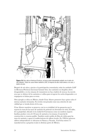 Figura 3.4 Una calle en Hermosa Provincia, un barrio pobre densamente poblado en el centro de
     San Salvador. Todas las casas tienen sanitarios LASF; la mayoría de ellos están anexos a la casa, o
     dentro de ésta.

Después de seis años y gracias a la participación comunitaria, todas las unidades LASF
en Hermosa Provincia funcionan bastante bien. Los sanitarios no despiden olores
desagradables y en las cámaras de tratamiento no hay criadero de moscas. La mezcla
seca que se obtiene de los sanitarios se utiliza para recuperar los suelos desgastados o se
empaqueta en bolsas para su venta.
Otro ejemplo se ubica en México, donde César Añorve promueve hace quince años el
sistema sanitario vietnamita. Su versión está pensada como una solución de más
calidad que se instala dentro de la casa.
César Añorve mantiene su proyecto, casi en su totalidad, de las ganancias que le
reporta la venta de las tazas de sanitario de pedestal con desviador de orina. El taller,
de su propiedad, ubicado en la ciudad de Cuernavaca como un modesto negocio
familiar, produce cerca de 30 tazas de sanitario a la semana; el material de
construcción es cemento pulido. También vende moldes de fibra de vidrio para las
tazas de sanitario y apoya el establecimiento de talleres locales. En 1990 los primeros
talleres independientes se ubicaron en Oaxaca y Yucatán. A la fecha existen 15
manufactureros a pequeña escala en distintas partes de México.



24                                                                              Saneamiento Ecológico
 