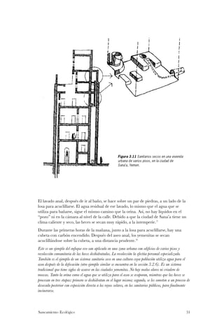 Figura 3.11 Sanitarios secos en una vivienda
                                                       urbana de varios pisos, en la ciudad de
                                                       Sana’a, Yemen.




El lavado anal, después de ir al baño, se hace sobre un par de piedras, a un lado de la
losa para acuclillarse. El agua residual de ese lavado, lo mismo que el agua que se
utiliza para bañarse, sigue el mismo camino que la orina. Así, no hay líquidos en el
“pozo” ni en la cámara al nivel de la calle. Debido a que la ciudad de Sana’a tiene un
clima caliente y seco, las heces se secan muy rápido, a la intemperie.(7)
Durante las primeras horas de la mañana, junto a la losa para acuclillarse, hay una
cubeta con carbón encendido. Después del aseo anal, los yemenitas se secan
acuclillándose sobre la cubeta, a una distancia prudente.(8)
Este es un ejemplo del enfoque eco-san aplicado en una zona urbana con edificios de varios pisos y
recolección comunitaria de las heces deshidratadas. La recolección la efectúa personal especializado.
También es el ejemplo de un sistema sanitario seco en una cultura cuya población utiliza agua para el
aseo después de la defecación (otro ejemplo similar se encuentra en la sección 3.2.6). Es un sistema
tradicional que tiene siglos de usarse en las ciudades yemenitas. No hay malos olores ni criadero de
moscas. Tanto la orina como el agua que se utiliza para el aseo se evaporan, mientras que las heces se
procesan en tres etapas: primero se deshidratan en el lugar mismo; segundo, se les someten a un proceso de
desecado posterior con exposición directa a los rayos solares, en los sanitarios públicos, para finalmente
incinerarse.



Saneamiento Ecológico                                                                                  31
 
