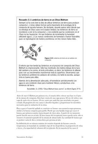 Recuadro 3.1 Lombrices de tierra en un Clivus Multrum
   Siempre se ha visto bien la idea de utilizar lombrices de tierra para producir
   composta [...] éstas deben formar parte importante de la ecología de la
   composta de excreta humana. No obstante, durante quince años (desde que
   se introdujo el Clivus sueco en Estados Unidos), las lombrices de tierra se
   resistieron a vivir en la composta [...] era evidente que las condiciones en el
   Clivus no las favorecían. Así que tratamos de incrementar la humedad
   utilizando agua [...] Las nuevas condiciones de humedad sí fueron favorables
   pues se reprodujeron de manera asombrosa: en tres meses había miles.




                                     Figura 3.14 Lombrices de tierra en un sanitario de
                                     composta.


   El efecto que han tenido las lombrices en el proceso de composta del Clivus
   Multrum es impresionante. Sólo hay montículos de materia debajo de la taza
   del sanitario y la cocina, el resto está plano, es decir, las lombrices lo allanan
   pues con sus excrementos transforman toda la superficie. Observamos que
   las lombrices prefieren los pedazos de comida y no tanto la excreta, aunque
   ésta es buena para ellas.
   Además de la alimentación adecuada, el humedecer periódicamente con
   agua es una condición clave para mantener felices y productivas a las
   lombrices de tierra.
             Rockefeller, A. (1995): “Clivus Multrum loves worms”, en Worm Digest, Nº 8.



Antes de usar el Multrum por primera vez, el usuario debe colocar una base en el piso
de la cámara de composta. Esta base consta de una capa gruesa (40 cm) de turba y una
capa de suelo rico en humus (20 cm); antes que nada hay que mezclarla con pasto
cortado. El propósito de esta cama es absorber líquidos y proporcionar los microbios
necesarios para la oxidación de la orina.
Poco a poco el material apilado se convierte en humus: una sustancia negra grumosa,
similar a la buena composta para jardín. Puede que una familia tenga que sacar el
humus, por primera ocasión, hasta después de cinco años. A partir de ese momento
puede hacerlo una vez al año. El área mayor del receptáculo nunca queda vacía, sólo se
remueve el material separado de la cámara de almacenado. La cantidad de humus que
se produce varía de diez a treinta litros por persona al año.
La definición de un número máximo de usuarios depende de factores como la
temperatura, la humedad, la cantidad y tipo de los desperdicios, la proporción de orina
y heces, y la capacidad de volumen del receptáculo. En la mayoría de los casos el



Saneamiento Ecológico                                                                      35
 
