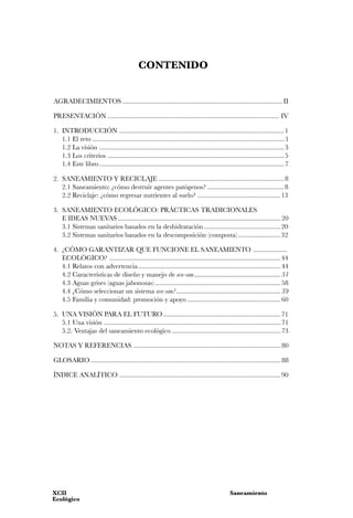 CONTENIDO


AGRADECIMIENTOS .............................................................................................. II

PRESENTACIÓN ..................................................................................................... IV

1. INTRODUCCIÓN ................................................................................................. 1
   1.1 El reto ................................................................................................................. 1
   1.2 La visión ............................................................................................................. 3
   1.3 Los criterios ........................................................................................................ 5
   1.4 Este libro ............................................................................................................. 7

2. SANEAMIENTO Y RECICLAJE .......................................................................... 8
   2.1 Saneamiento: ¿cómo destruir agentes patógenos? ............................................. 8
   2.2 Reciclaje: ¿cómo regresar nutrientes al suelo? ................................................. 13

3. SANEAMIENTO ECOLÓGICO: PRÁCTICAS TRADICIONALES
   E IDEAS NUEVAS ................................................................................................ 20
   3.1 Sistemas sanitarios basados en la deshidratación ............................................. 20
   3.2 Sistemas sanitarios basados en la descomposición (composta) ......................... 32

4. ¿CÓMO GARANTIZAR QUE FUNCIONE EL SANEAMIENTO ....................
   ECOLÓGICO? ..................................................................................................... 44
   4.1 Relatos con advertencia .................................................................................... 44
   4.2 Características de diseño y manejo de eco-san ..................................................... 51
   4.3 Aguas grises (aguas jabonosas) .......................................................................... 58
   4.4 ¿Cómo seleccionar un sistema eco-san? ................................................................ 59
   4.5 Familia y comunidad: promoción y apoyo ....................................................... 60

5. UNA VISIÓN PARA EL FUTURO ..................................................................... 71
   5.1 Una visión ........................................................................................................ 71
   5.2. Ventajas del saneamiento ecológico ................................................................ 73

NOTAS Y REFERENCIAS ....................................................................................... 80

GLOSARIO ................................................................................................................ 88

ÍNDICE ANALÍTICO ............................................................................................... 90




XCII                                                                                             Saneamiento
Ecológico
 