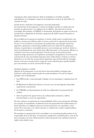 el programa Sanres, financiado por Asdi, ha trabajado en el ámbito mundial,
especialmente en el despegue y apoyo de investigaciones técnicas de desarrollo y la
creación de redes.
Escuelas técnicas, instituciones de investigación y asociaciones profesionales.
Las instituciones de investigación y centros tecnológicos pueden ser vitales para las
pruebas, las adecuaciones y la vigilancia de la calidad y operación de las nuevas
tecnologías. Por ejemplo, el CEMAT, en Guatemala, desempeñó un papel crucial en la
introducción y adaptación de la letrina compostera de doble cámara vietnamita en
América Central.
En la medida que los proyectos maduran, se tiende a darle mayor consideración a las
políticas y normas que influyen sobre el sector, a través de la capacitación de personal
técnico y el acercamiento a asociaciones de profesionales, por ejemplo arquitectos,
ingenieros, agrónomos y funcionarios públicos del sector salud. En los programas
urbanos, en particular, es aconsejable pensar en una estrategia que involucre desde un
inicio la participación de estas instituciones. Recientemente, en Cuernavaca, México, se
consideró como una victoria importante el hecho de que la asociación local de
arquitectos logró gestionar con el gobierno municipal el otorgamiento de la licencia de
construcción de una zona habitacional para clase media donde se incluye un sistema
doméstico eco-san. Esto fue un precedente importante para el desarrollo de estrategias
futuras en las que se puede incluir el pago de cuotas reducidas para aquellas familias
que usan sistemas eco-san de conservación de agua.


Estrategias integradas y sociedades
Algunos de los programas eco-san más fuertes han desarrollado estrategias para
involucrar varios niveles institucionales de modo simultáneo. Uno de los mejores
ejemplos está en El Salvador:
• Las ONG locales e internacionales trabajan con los municipios y organizaciones de
  base.
• El Ministerio de Salud está al frente en lo que toca a la investigación, desarrollo,
  capacitación y promoción.
• La UNICEF, con financiamiento de Asdi, ha colaborado en la promoción del
  cambio.
• Sanres ha provisto de apoyo técnico, ha co-financiado seminarios y talleres
  internacionales y cursos de capacitación.
En áreas urbanas, en particular, las responsabilidades deben estar claramente definidas;
por ejemplo, la comunidad o el gobierno local será responsable del establecimiento de
guías operativas y la vigilancia para que el sistema funcione con seguridad, a nivel
casero. Si es necesario, y de común acuerdo, se establecerán y harán cumplir políticas
de incentivos y sanciones.
El municipio, la organización de la comunidad o un contratista privado pueden ser los
responsables de la recolección, el tratamiento subsiguiente, la distribución y venta de las
heces saneadas y la orina. El personal de recolección puede tener también la tarea de
vigilar cada unidad o taza.




70                                                                 Saneamiento Ecológico
 