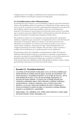 Cualquiera que sea el arreglo, la combinación de las iniciativas de la comunidad y la
regulación oficial es esencial para un proyecto de largo plazo.


4.5.4 Consideraciones sobre el financiamiento
La introducción de los sistemas eco-san está destinada a bajar los costos del saneamiento
urbano. Alcantarillados, plantas de tratamiento y la disposición de lodos superan varias
veces el costo de un sistema eco-san. Esto es particularmente importante en los países del
Tercer Mundo, donde las instituciones públicas sufren de severas limitaciones
financieras. Los sistemas eco-san necesitan de una inversión mucho menor en la medida
que no requieren agua para “jalarle al baño” ni tubería para la conducción del agua, ni
plantas de tratamiento ni arreglos para el depósito de lodos tóxicos.
Sin embargo, los sistemas eco-san requerirán costos para información, capacitación,
vigilancia y seguimiento, que son mayores en comparación con los costos del sistema de
saneamiento convencional. Además, un sistema eco-san urbano generará costos
adicionales que usualmente no se ejercen en los proyectos rurales eco-san, como el
manejo seguro, transporte y almacenaje de orina y material deshidratado (o en
composta) provenientes de muchos sanitarios. Por otro lado, el valor económico (y
ecológico) de los fertilizantes que se producen puede ser muy significativo.
El saneamiento exitoso está supeditado a un financiamiento sólido. En teoría, los
habitantes deberían poder recuperar sus inversiones en operación y mantenimiento
para poder así asegurar la sustentabilidad de un sistema eco-san local. En la práctica, los
programas piloto de saneamiento periurbano que consideren un modelo de
demostración altamente subsidiado, pueden fallar fácilmente después, cuando se hayan
generado falsas expectativas acerca del costo real del sistema.



   Recuadro 4.3. “El problema financiero”
   Las fuentes de financiamiento inadecuadas no es son el único problema que
   puede enfrentar un modelo nuevo de agua y servicios de saneamiento. Con
   mucha frecuencia, “el problema financiero” no es la falta de recursos, sino la
   mala distribución de éstos, el uso de una tecnología inapropiada y el
   descuido del medio ambiente. La práctica de un modelo pensado para
   condiciones ambientales ajenas, climas diferentes y distintas condiciones
   socioeconómicas, conduce a soluciones caras y muchas veces poco
   efectivas; y ya se ven a futuro más problemas de estos. El dinero por sí
   mismo no resolverá la carencia de agua: es necesario un enfoque diferente
   respecto a su distribución y saneamiento.
   Kalbermatten, J.M. y Middleton, R.N. (1992): Future directions in water supply
   and waste disposal, mimeo, Washington, D.C.




Saneamiento Ecológico                                                                    71
 