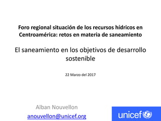 Foro regional situación de los recursos hídricos en
Centroamérica: retos en materia de saneamiento
El saneamiento en los objetivos de desarrollo
sostenible
22 Marzo del 2017
Alban Nouvellon
anouvellon@unicef.org
 