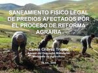 1
SANEAMIENTO FISICO LEGAL
DE PREDIOS AFECTADOS POR
EL PROCESO DE REFORMA
AGRARIA
Carlos Chávez Trujillo
Asesor del Despacho Ministerial
Ministerio de Agricultura
16 JUL. 2009
 