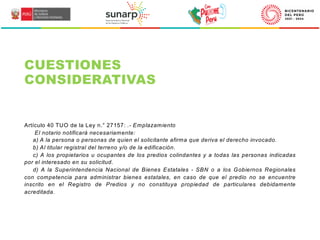 Artículo 40 TUO de la Ley n.° 27157: .- Emplazamiento
El notario notificará necesariamente:
a) A la persona o personas de quien el solicitante afirma que deriva el derecho invocado.
b) Al titular registral del terreno y/o de la edificación.
c) A los propietarios u ocupantes de los predios colindantes y a todas las personas indicadas
por el interesado en su solicitud.
d) A la Superintendencia Nacional de Bienes Estatales - SBN o a los Gobiernos Regionales
con competencia para administrar bienes estatales, en caso de que el predio no se encuentre
inscrito en el Registro de Predios y no constituya propiedad de particulares debidamente
acreditada.
CUESTIONES
CONSIDERATIVAS
 