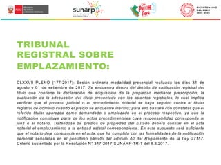 CLXXVII PLENO (177-2017): Sesión ordinaria modalidad presencial realizada los días 31 de
agosto y 01 de setiembre de 2017: Se encuentra dentro del ámbito de calificación registral del
título que contiene la declaración de adquisición de la propiedad mediante prescripción, la
evaluación de la adecuación del título presentado con los asientos registrales, lo cual implica
verificar que el proceso judicial o el procedimiento notarial se haya seguido contra el titular
registral de dominio cuando el predio se encuentre inscrito; para ello bastará con constatar que el
referido titular aparezca como demandado o emplazado en el proceso respectivo, ya que la
notificación constituye parte de los actos procedimentales cuya responsabilidad corresponde al
juez o al notario. Tratándose de predios de propiedad del Estado deberá constar en el acta
notarial el emplazamiento a la entidad estatal correspondiente. En este supuesto será suficiente
que el notario deje constancia en el acta, que ha cumplido con las formalidades de la notificación
personal señaladas en el penúltimo párrafo del artículo 40 del Reglamento de la Ley 27157.
Criterio sustentado por la Resolución N° 347-2017-SUNARP-TR-T del 8.8.2017.
TRIBUNAL
REGISTRAL SOBRE
EMPLAZAMIENTO:
 