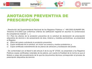 - Resolución del Superintendente Nacional de los Registros Públicos n.° 490-2003-SUNARP-SN,
“Directiva 013-2003 que uniformiza criterios de calificación registral en asuntos no contenciosos
de competencia notarial”: (…)
5.3. Para los efectos de la anotación preventiva de la solicitud de declaración de prescripción
adquisitiva de dominio o de saneamiento de área, linderos y medidas perimétricas, se presentará
al Registro:
a) Oficio del notario solicitando la anotación preventiva;
b) Copia certificada de la solicitud, sin incluir sus anexos y medios probatorios; y,
c) Copia certificada notarialmente de los planos de ubicación y localización del predio.
- De conformidad con el literal h) del artículo 5 de la Ley N° 27333, se presentará a los Registros
Públicos copias certificadas notariales de los planos, por cuanto la finalidad de la norma es que el
Notario a cargo del procedimiento de fe que los documentos técnicos corresponden al proceso de
prescripción adquisitiva de dominio
ANOTACION PREVENTIVA DE
PRESCRIPCIÓN
 