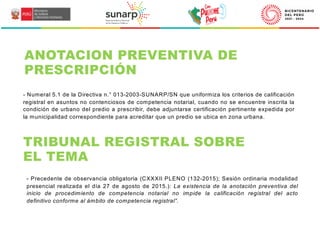 - Numeral 5.1 de la Directiva n.° 013-2003-SUNARP/SN que uniformiza los criterios de calificación
registral en asuntos no contenciosos de competencia notarial, cuando no se encuentre inscrita la
condición de urbano del predio a prescribir, debe adjuntarse certificación pertinente expedida por
la municipalidad correspondiente para acreditar que un predio se ubica en zona urbana.
ANOTACION PREVENTIVA DE
PRESCRIPCIÓN
TRIBUNAL REGISTRAL SOBRE
EL TEMA
- Precedente de observancia obligatoria (CXXXII PLENO (132-2015); Sesión ordinaria modalidad
presencial realizada el día 27 de agosto de 2015.): La existencia de la anotación preventiva del
inicio de procedimiento de competencia notarial no impide la calificación registral del acto
definitivo conforme al ámbito de competencia registral”.
 