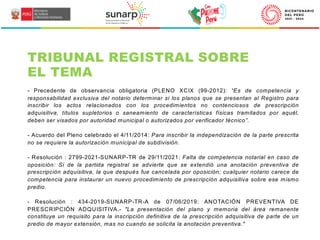 TRIBUNAL REGISTRAL SOBRE
EL TEMA
- Precedente de observancia obligatoria (PLENO XCIX (99-2012): “Es de competencia y
responsabilidad exclusiva del notario determinar si los planos que se presentan al Registro para
inscribir los actos relacionados con los procedimientos no contenciosos de prescripción
adquisitiva, títulos supletorios o saneamiento de características físicas tramitados por aquél,
deben ser visados por autoridad municipal o autorizados por verificador técnico”.
- Acuerdo del Pleno celebrado el 4/11/2014: Para inscribir la independización de la parte prescrita
no se requiere la autorización municipal de subdivisión.
- Resolución : 2799-2021-SUNARP-TR de 29/11/2021: Falta de competencia notarial en caso de
oposición: Si de la partida registral se advierte que se extendió una anotación preventiva de
prescripción adquisitiva, la que después fue cancelada por oposición; cualquier notario carece de
competencia para instaurar un nuevo procedimiento de prescripción adquisitiva sobre ese mismo
predio.
- Resolución : 434-2019-SUNARP-TR-A de 07/06/2019: ANOTACIÓN PREVENTIVA DE
PRESCRIPCIÓN ADQUISITIVA.- "La presentación del plano y memoria del área remanente
constituye un requisito para la inscripción definitiva de la prescripción adquisitiva de parte de un
predio de mayor extensión, mas no cuando se solicita la anotación preventiva."
 