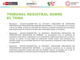 TRIBUNAL REGISTRAL SOBRE
EL TEMA
- Resolución : 546-2017-SUNARP-TR-T de 15/11/2017: CADUCIDAD DE ANOTACIÓN
PREVENTIVA DE PRESCRIPCIÓN ADQUISITIVA NOTARIAL.- De conformidad con el artículo
3 de la Ley 26639, el plazo de caducidad del asiento de anotación preventiva de prescripción
adquisitiva de dominio notarial es de diez años computados desde su inscripción.
- Resolución : 425-2017-SUNARP-TR-L de 24/02/2017: ANOTACIÓN PREVENTIVA DE
PRESCRIPCIÓN ADQUISITIVA DE DOMINIO.- La discrepancia entre el certificado de
parámetros urbanísticos y edificatorios con el antecedente registral para determinar si el bien a
usucapir es urbano, no será objeto de observación cuando existen otros elementos que
permitan colegir que el inmueble descrito en dicho documento comprende el bien descrito en
el antecedente.
- Resolución : 663-2017-SUNARP-TR-L de 23/03/2017: ANOTACIÓN PREVENTIVA DE
PRESCRIPCIÓN ADQUISITIVA NOTARIAL.- La anotación preventiva de la solicitud de
prescripción adquisitiva notarial sólo tiene por finalidad reservar la prioridad, por lo que no
puede considerarse un acto previo para la inscripción de la declaración definitiva.
 